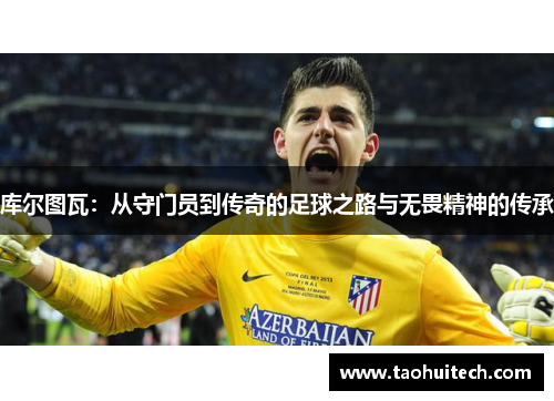 库尔图瓦：从守门员到传奇的足球之路与无畏精神的传承